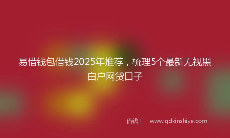 易借钱包借钱2025年推荐，梳理5个最新无视黑白户网贷口子