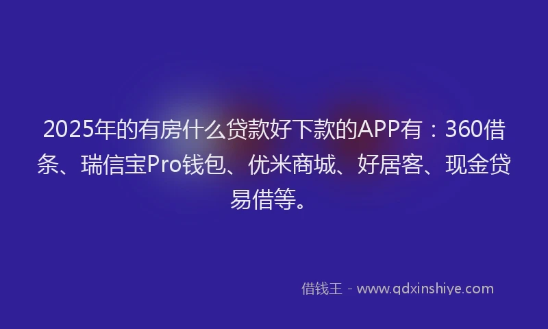 2025年的有房什么贷款好下款的APP有：360借条、瑞信宝Pro钱包、优米商城、好居客、现金贷易借等。