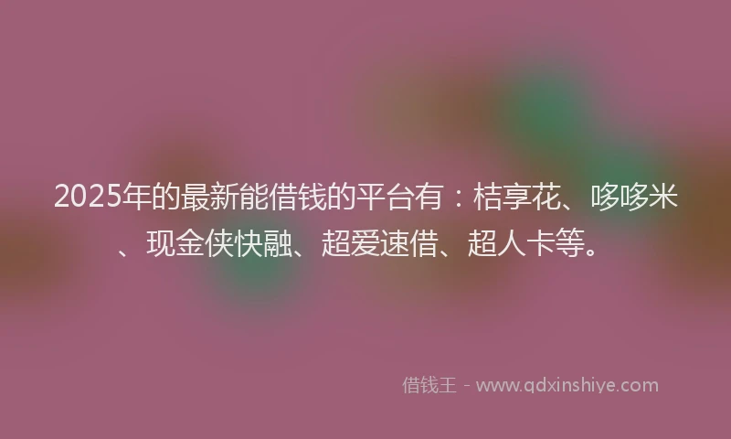 2025年的最新能借钱的平台有：桔享花、哆哆米、现金侠快融、超爱速借、超人卡等。