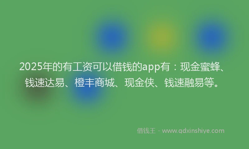 2025年的有工资可以借钱的app有：现金蜜蜂、钱速达易、橙丰商城、现金侠、钱速融易等。