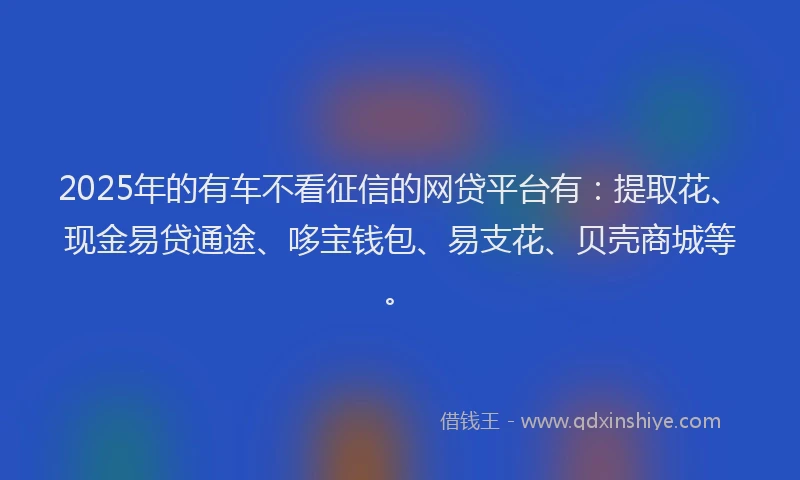2025年的有车不看征信的网贷平台有：提取花、现金易贷通途、哆宝钱包、易支花、贝壳商城等。