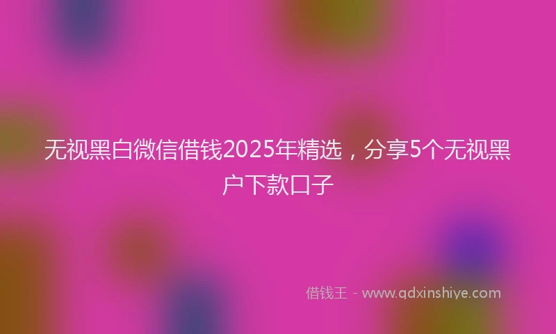 无视黑白微信借钱2025年精选，分享5个无视黑户下款口子