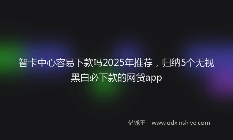 智卡中心容易下款吗2025年推荐，归纳5个无视黑白必下款的网贷app