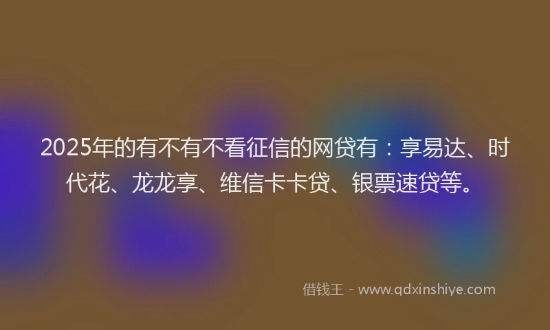 2025年的有不有不看征信的网贷有：享易达、时代花、龙龙享、维信卡卡贷、银票速贷等。