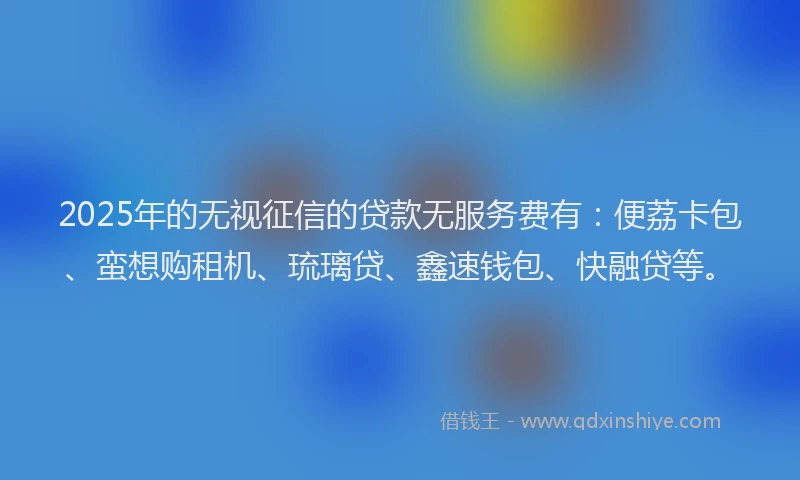 2025年的无视征信的贷款无服务费有：便荔卡包、蛮想购租机、琉璃贷、鑫速钱包、快融贷等。