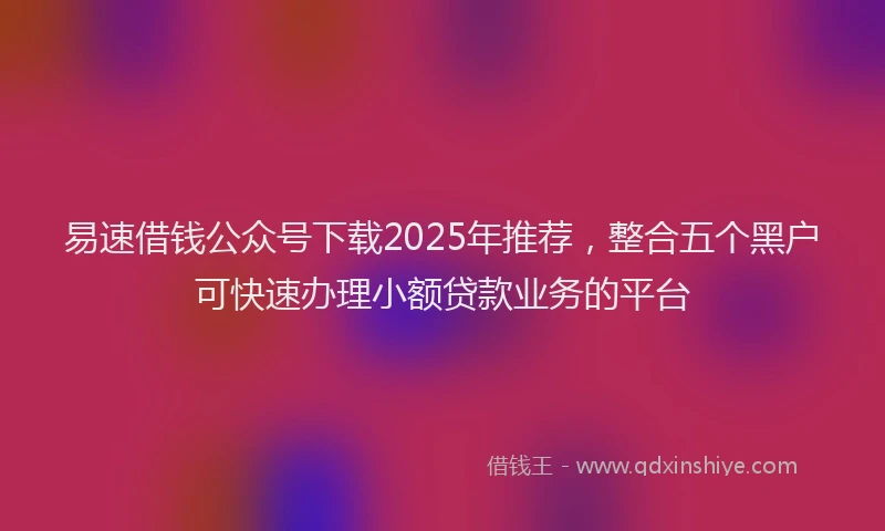 易速借钱公众号下载2025年推荐，整合五个黑户可快速办理小额贷款业务的平台