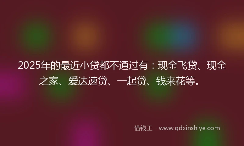 2025年的最近小贷都不通过有：现金飞贷、现金之家、爱达速贷、一起贷、钱来花等。