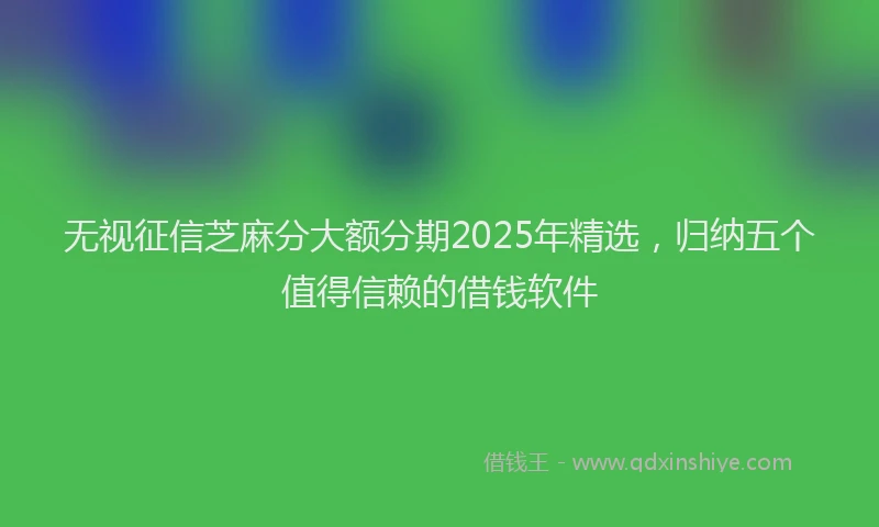 无视征信芝麻分大额分期2025年精选，归纳五个值得信赖的借钱软件
