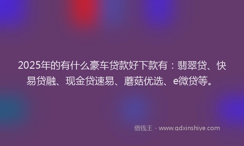 2025年的有什么豪车贷款好下款有：翡翠贷、快易贷融、现金贷速易、蘑菇优选、e微贷等。