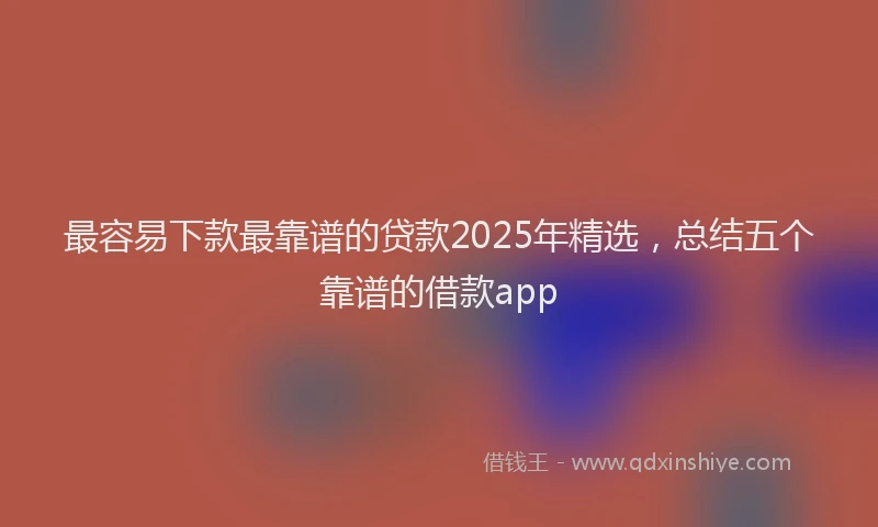 最容易下款最靠谱的贷款2025年精选，总结五个靠谱的借款app