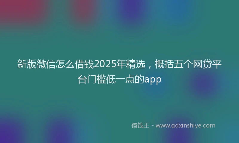 新版微信怎么借钱2025年精选，概括五个网贷平台门槛低一点的app