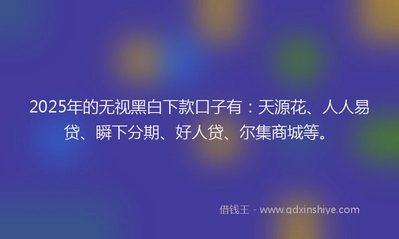 2025年的无视黑白下款口子有：天源花、人人易贷、瞬下分期、好人贷、尔集商城等。