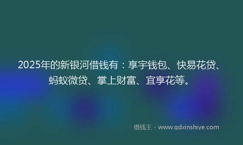 2025年的新银河借钱有：享宇钱包、快易花贷、蚂蚁微贷、掌上财富、宜享花等。