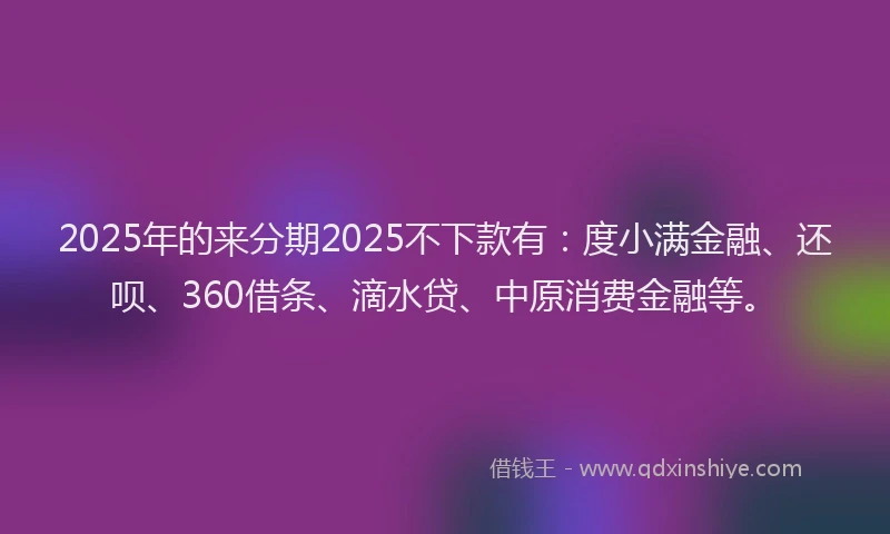 2025年的来分期2025不下款有：度小满金融、还呗、360借条、滴水贷、中原消费金融等。