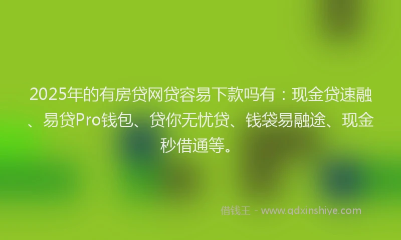 2025年的有房贷网贷容易下款吗有：现金贷速融、易贷Pro钱包、贷你无忧贷、钱袋易融途、现金秒借通等。