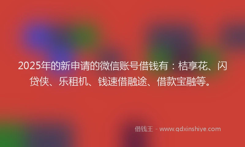 2025年的新申请的微信账号借钱有：桔享花、闪贷侠、乐租机、钱速借融途、借款宝融等。