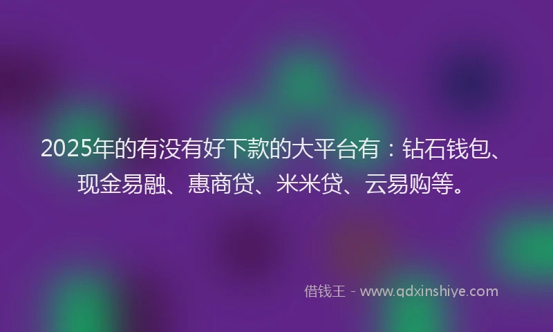 2025年的有没有好下款的大平台有：钻石钱包、现金易融、惠商贷、米米贷、云易购等。