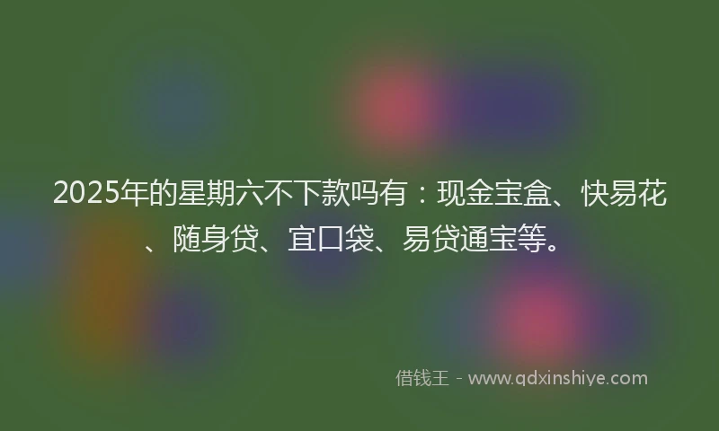 2025年的星期六不下款吗有：现金宝盒、快易花、随身贷、宜口袋、易贷通宝等。