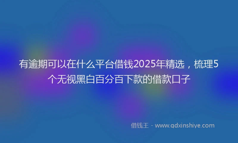 有逾期可以在什么平台借钱2025年精选，梳理5个无视黑白百分百下款的借款口子