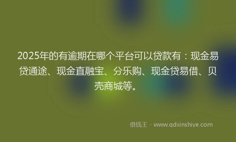 2025年的有逾期在哪个平台可以贷款有：现金易贷通途、现金直融宝、分乐购、现金贷易借、贝壳商城等。