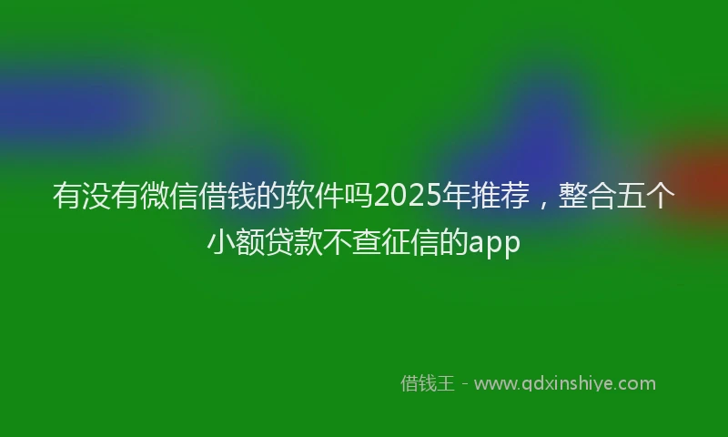 有没有微信借钱的软件吗2025年推荐，整合五个小额贷款不查征信的app