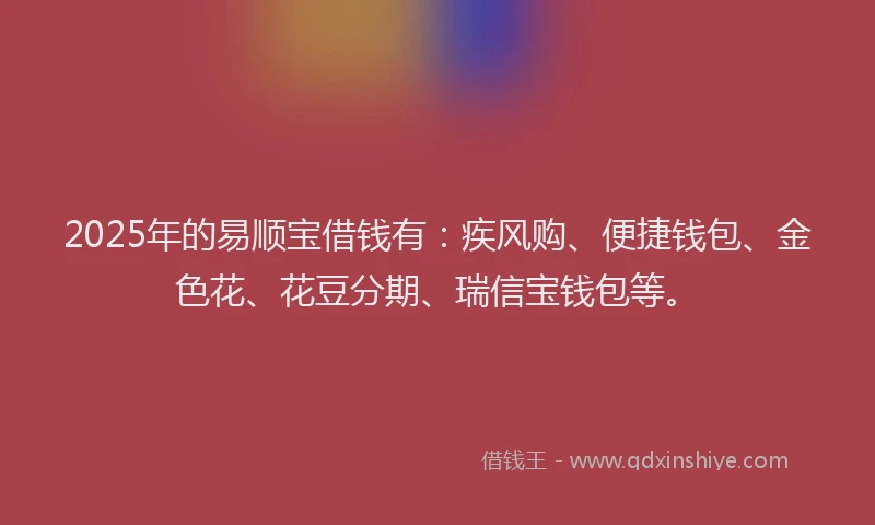 2025年的易顺宝借钱有：疾风购、便捷钱包、金色花、花豆分期、瑞信宝钱包等。