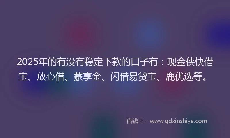 2025年的有没有稳定下款的口子有：现金侠快借宝、放心借、蒙享金、闪借易贷宝、鹿优选等。