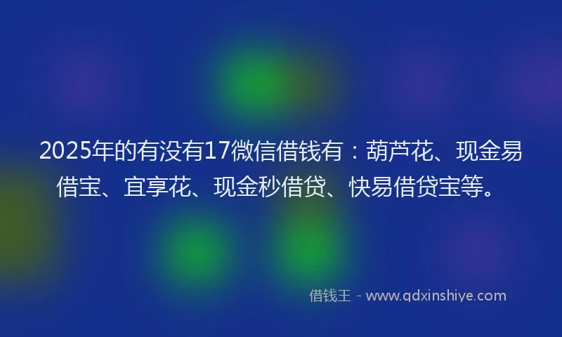 2025年的有没有17微信借钱有：葫芦花、现金易借宝、宜享花、现金秒借贷、快易借贷宝等。