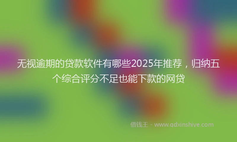无视逾期的贷款软件有哪些2025年推荐，归纳五个综合评分不足也能下款的网贷