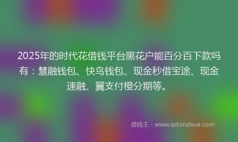 2025年的时代花借钱平台黑花户能百分百下款吗有：慧融钱包、快鸟钱包、现金秒借宝途、现金速融、翼支付橙分期等。