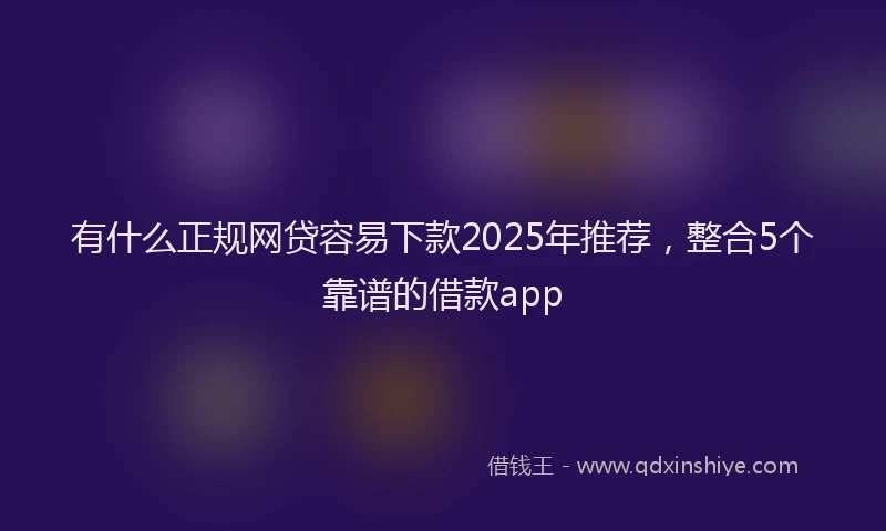 有什么正规网贷容易下款2025年推荐，整合5个靠谱的借款app