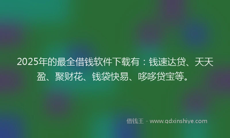 2025年的最全借钱软件下载有：钱速达贷、天天盈、聚财花、钱袋快易、哆哆贷宝等。
