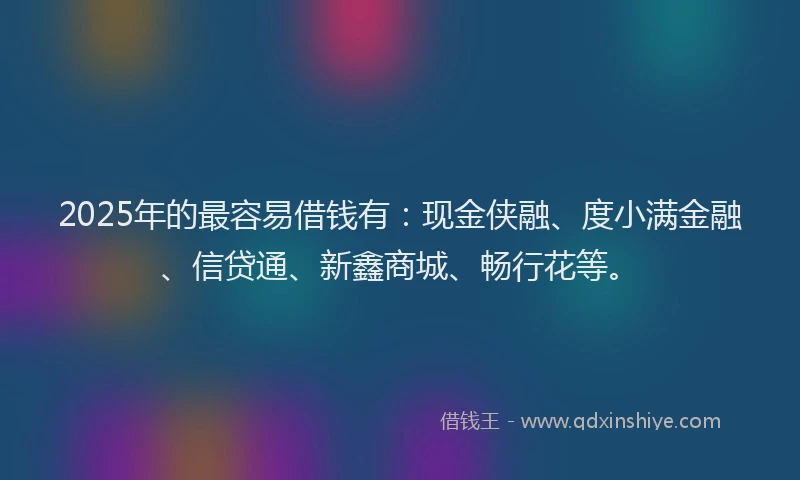 2025年的最容易借钱有：现金侠融、度小满金融、信贷通、新鑫商城、畅行花等。