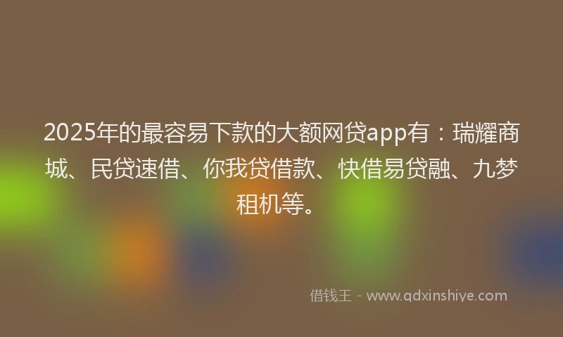 2025年的最容易下款的大额网贷app有：瑞耀商城、民贷速借、你我贷借款、快借易贷融、九梦租机等。