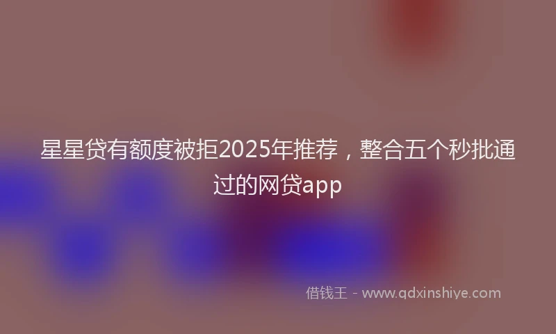 星星贷有额度被拒2025年推荐，整合五个秒批通过的网贷app