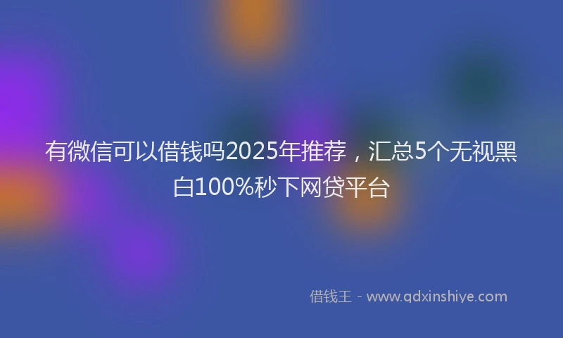 有微信可以借钱吗2025年推荐，汇总5个无视黑白100%秒下网贷平台