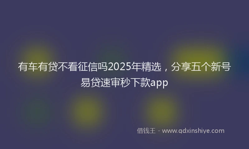 有车有贷不看征信吗2025年精选，分享五个新号易贷速审秒下款app