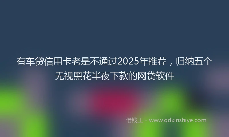 有车贷信用卡老是不通过2025年推荐，归纳五个无视黑花半夜下款的网贷软件
