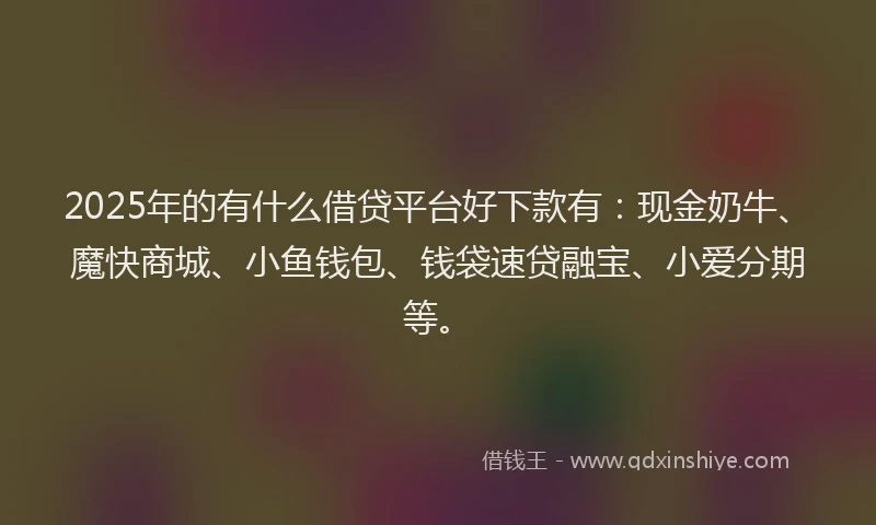 2025年的有什么借贷平台好下款有：现金奶牛、魔快商城、小鱼钱包、钱袋速贷融宝、小爱分期等。