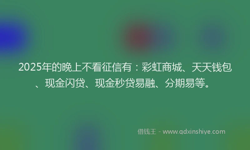 2025年的晚上不看征信有：彩虹商城、天天钱包、现金闪贷、现金秒贷易融、分期易等。