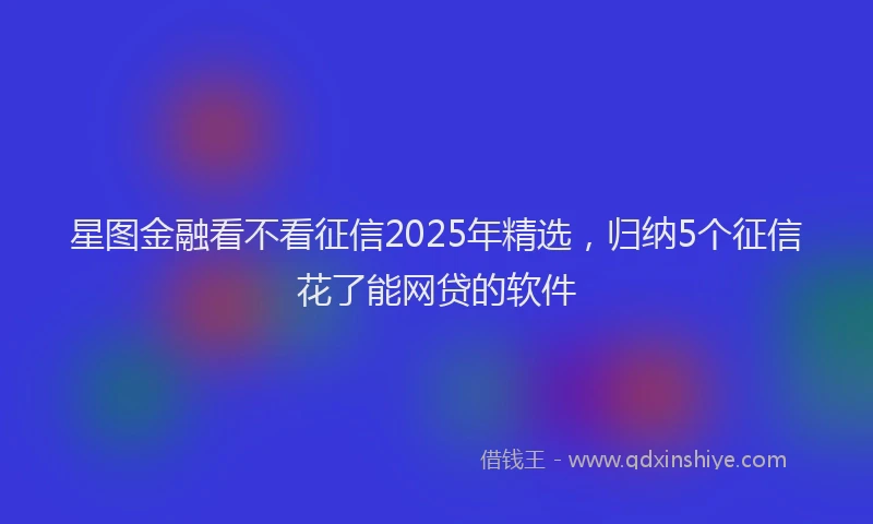星图金融看不看征信2025年精选，归纳5个征信花了能网贷的软件
