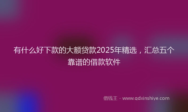 有什么好下款的大额贷款2025年精选，汇总五个靠谱的借款软件