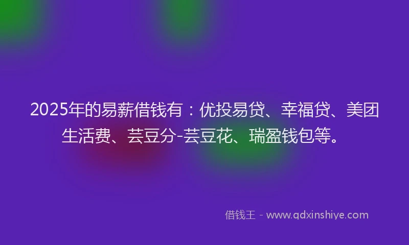 2025年的易薪借钱有：优投易贷、幸福贷、美团生活费、芸豆分-芸豆花、瑞盈钱包等。