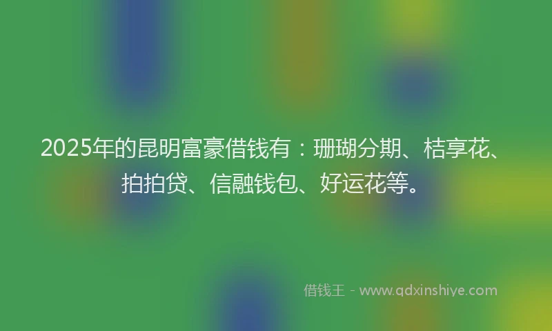 2025年的昆明富豪借钱有：珊瑚分期、桔享花、拍拍贷、信融钱包、好运花等。