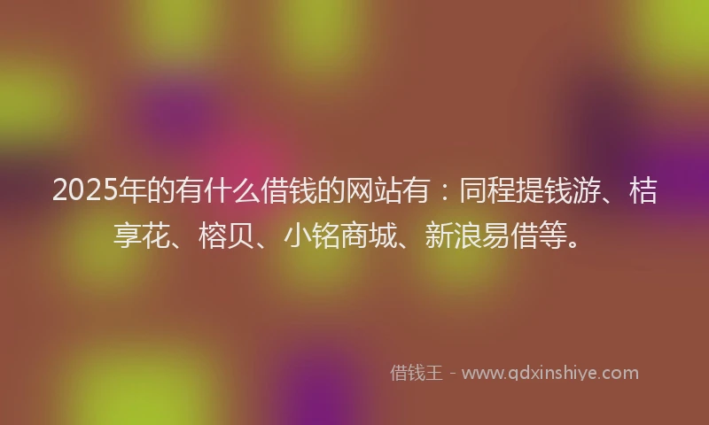 2025年的有什么借钱的网站有：同程提钱游、桔享花、榕贝、小铭商城、新浪易借等。