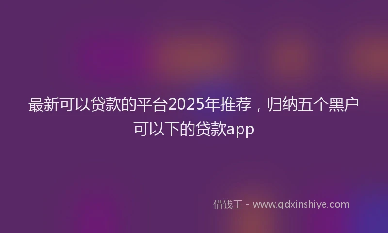 最新可以贷款的平台2025年推荐，归纳五个黑户可以下的贷款app
