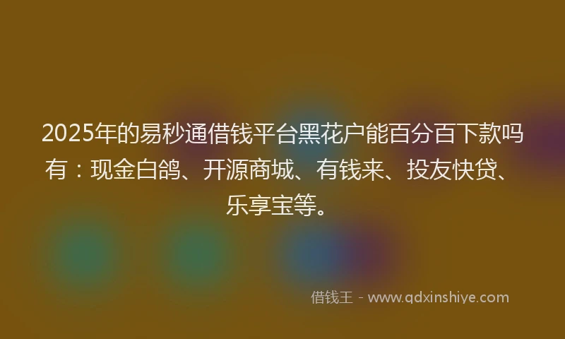2025年的易秒通借钱平台黑花户能百分百下款吗有：现金白鸽、开源商城、有钱来、投友快贷、乐享宝等。