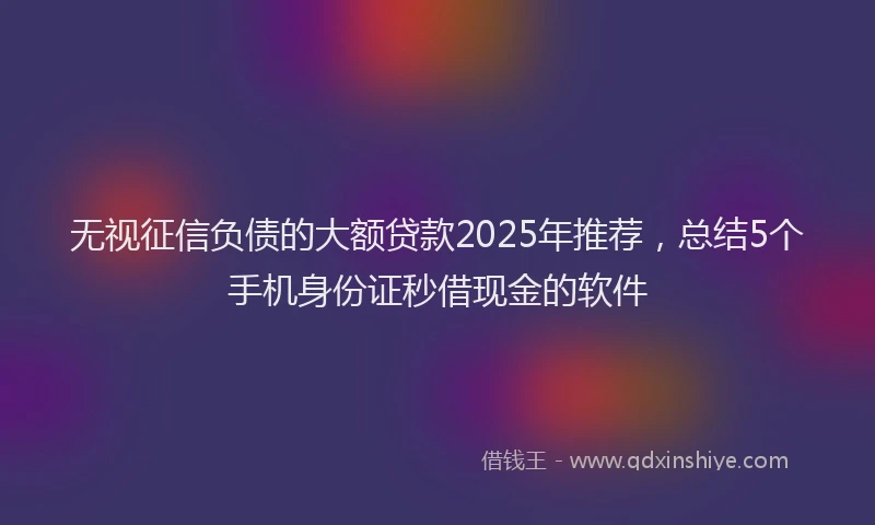 无视征信负债的大额贷款2025年推荐，总结5个手机身份证秒借现金的软件