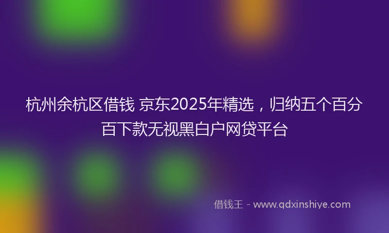 杭州余杭区借钱 京东2025年精选，归纳五个百分百下款无视黑白户网贷平台