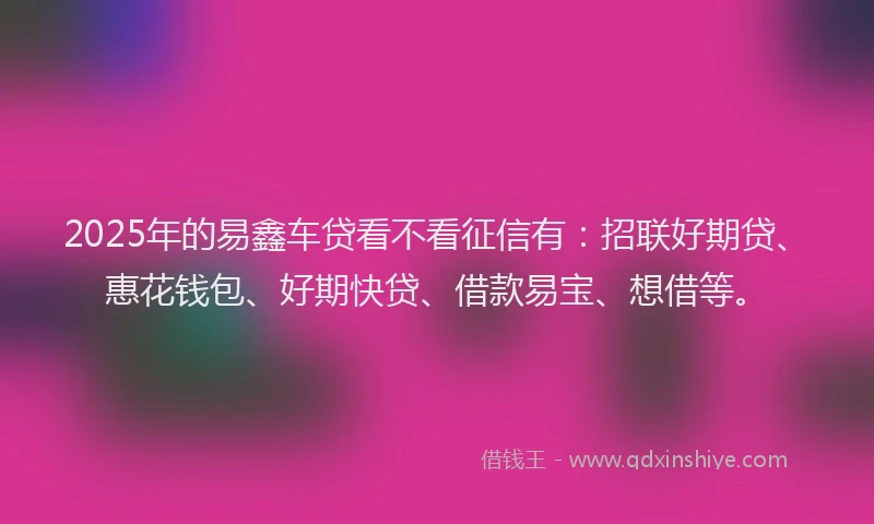 2025年的易鑫车贷看不看征信有：招联好期贷、惠花钱包、好期快贷、借款易宝、想借等。